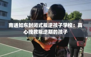 南通如东封闭式叛逆孩子学校：真心挽救叛逆期的孩子