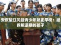 安庆望江问题青少年矫正学校：拯救叛逆期的孩子