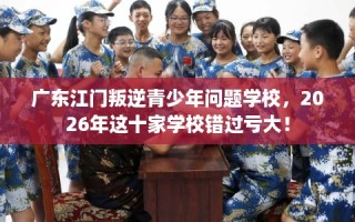 广东江门叛逆青少年问题学校，2026年这十家学校错过亏大！