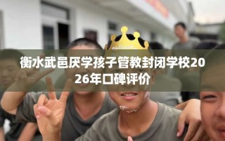 衡水武邑厌学孩子管教封闭学校2026年口碑评价