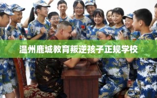 温州鹿城教育叛逆孩子正规学校