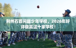 荆州石首问题少年学校，2026年好评极高这十家学校！