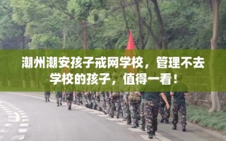 潮州潮安孩子戒网学校，管理不去学校的孩子，值得一看！