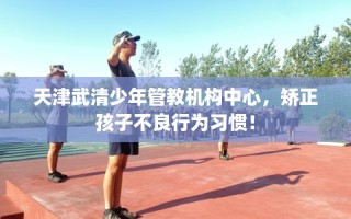 天津武清少年管教机构中心，矫正孩子不良行为习惯！