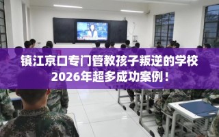 镇江京口专门管教孩子叛逆的学校2026年超多成功案例！