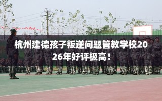 杭州建德孩子叛逆问题管教学校2026年好评极高！