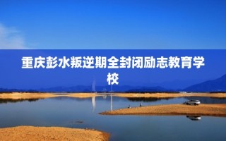 重庆彭水叛逆期全封闭励志教育学校