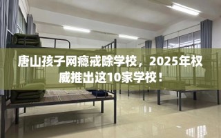 唐山孩子网瘾戒除学校，2025年权威推出这10家学校！