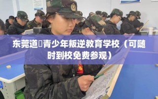 东莞道滘青少年叛逆教育学校（可随时到校免费参观）