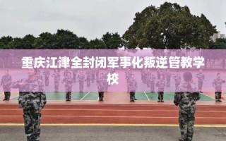 重庆江津全封闭军事化叛逆管教学校