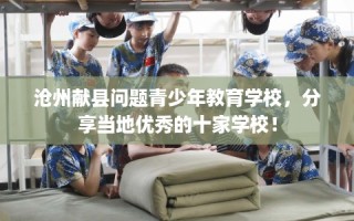 沧州献县问题青少年教育学校，分享当地优秀的十家学校！