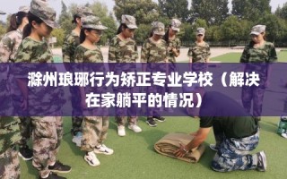 滁州琅琊行为矫正专业学校（解决在家躺平的情况）