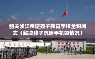韶关浈江叛逆孩子教育学校全封闭式（解决孩子沉迷手机的情况）