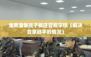 淮南潘集孩子叛逆管教学校（解决在家躺平的情况）