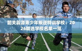 韶关翁源青少年叛逆特训学校：2026精选学校名单一览
