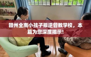 赣州全南小孩子叛逆管教学校，本篇为您深度揭示!