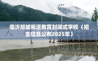 临沂郯城叛逆教育封闭式学校（招生信息公布2025年）