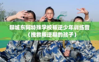 聊城东阿特殊学校叛逆少年训练营（挽救叛逆期的孩子）
