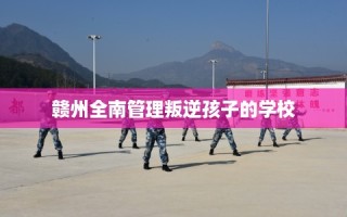 赣州全南管理叛逆孩子的学校