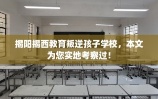 揭阳揭西教育叛逆孩子学校，本文为您实地考察过！