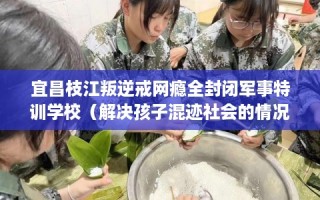 宜昌枝江叛逆戒网瘾全封闭军事特训学校（解决孩子混迹社会的情况）