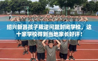 绍兴新昌孩子叛逆问题封闭学校，这十家学校得到当地家长好评！