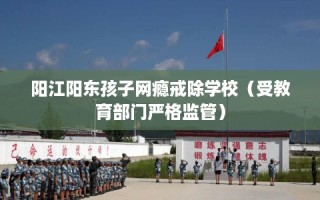 阳江阳东孩子网瘾戒除学校（受教育部门严格监管）