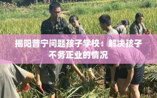 揭阳普宁问题孩子学校：解决孩子不务正业的情况