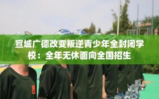 宣城广德改变叛逆青少年全封闭学校：全年无休面向全国招生