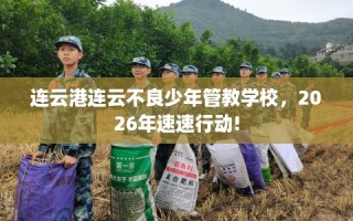 连云港连云不良少年管教学校，2026年速速行动!