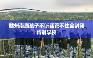 赣州南康孩子不听话管不住全封闭特训学校