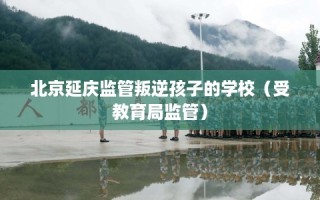 北京延庆监管叛逆孩子的学校（受教育局监管）