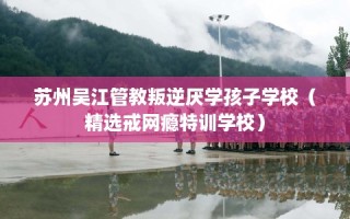 苏州吴江管教叛逆厌学孩子学校（精选戒网瘾特训学校）