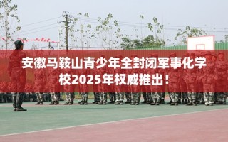 安徽马鞍山青少年全封闭军事化学校2025年权威推出！