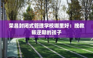 荣昌封闭式管理学校哪里好：挽救叛逆期的孩子