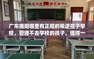 广东揭阳哪里有正规的叛逆孩子学校，管理不去学校的孩子，值得一看！