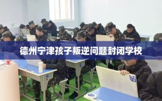 德州宁津孩子叛逆问题封闭学校