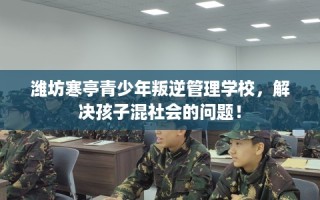 潍坊寒亭青少年叛逆管理学校，解决孩子混社会的问题！