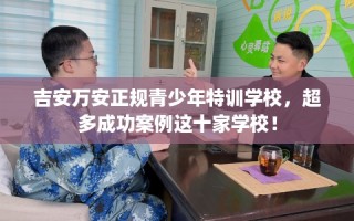 吉安万安正规青少年特训学校，超多成功案例这十家学校！