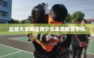 盐城大丰叛逆青少年素质教育学校