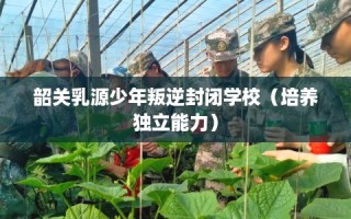 韶关乳源少年叛逆封闭学校（培养独立能力）