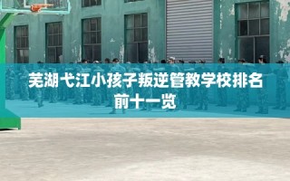 芜湖弋江小孩子叛逆管教学校排名前十一览