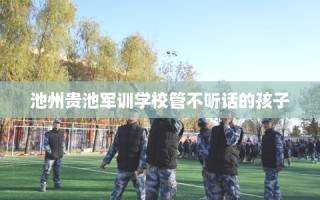 池州贵池军训学校管不听话的孩子