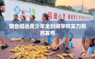 烟台招远青少年全封闭学校实力排名发布
