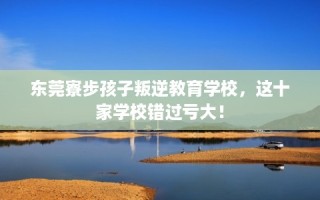 东莞寮步孩子叛逆教育学校，这十家学校错过亏大！