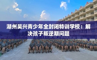 湖州吴兴青少年全封闭特训学校：解决孩子叛逆期问题