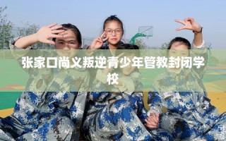 张家口尚义叛逆青少年管教封闭学校