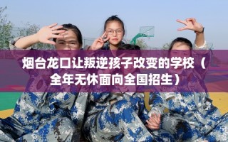 烟台龙口让叛逆孩子改变的学校（全年无休面向全国招生）