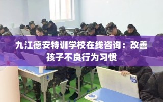九江德安特训学校在线咨询：改善孩子不良行为习惯