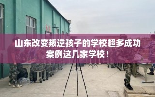 山东改变叛逆孩子的学校超多成功案例这几家学校！
